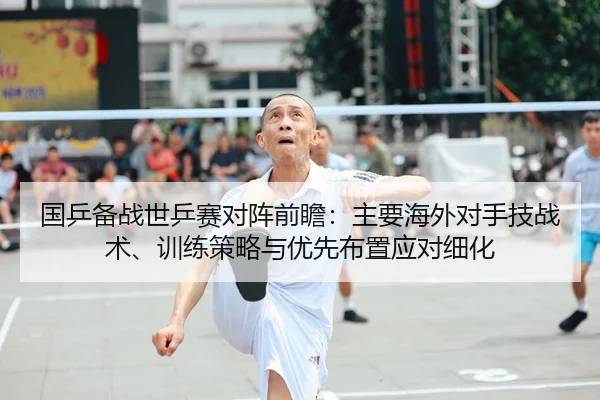 国乒备战世乒赛对阵前瞻：主要海外对手技战术、训练策略与优先布置应对细化